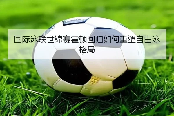 国际泳联世锦赛霍顿回归如何重塑自由泳格局